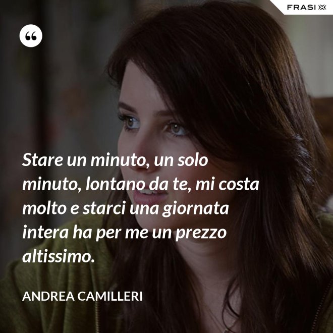 Stare un minuto, un solo minuto, lontano da te, mi costa molto e starci una giornata intera ha per me un prezzo altissimo. - Andrea Camilleri