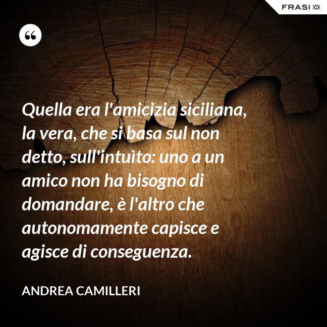 Quella era l'amicizia siciliana, la vera, che si basa sul non detto, sull'intuìto: uno a un amico non ha bisogno di domandare, è l'altro che autonomamente capisce e agisce di conseguenza. - Andrea Camilleri