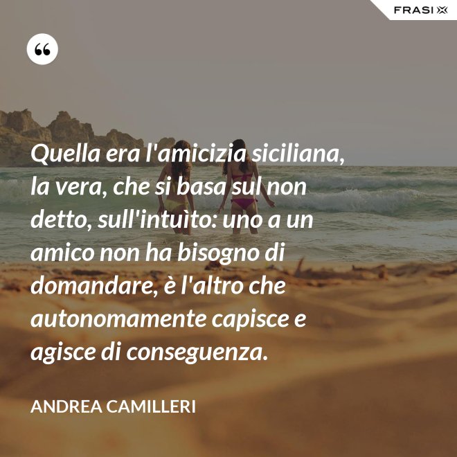 Quella era l'amicizia siciliana, la vera, che si basa sul non detto, sull'intuìto: uno a un amico non ha bisogno di domandare, è l'altro che autonomamente capisce e agisce di conseguenza. - Andrea Camilleri