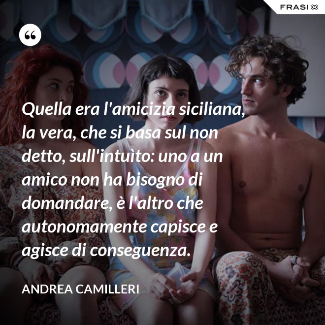 Quella era l'amicizia siciliana, la vera, che si basa sul non detto, sull'intuìto: uno a un amico non ha bisogno di domandare, è l'altro che autonomamente capisce e agisce di conseguenza. - Andrea Camilleri