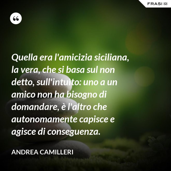 Quella era l'amicizia siciliana, la vera, che si basa sul non detto, sull'intuìto: uno a un amico non ha bisogno di domandare, è l'altro che autonomamente capisce e agisce di conseguenza. - Andrea Camilleri