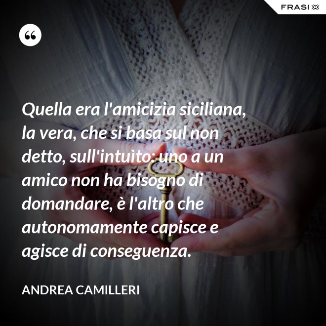 Quella era l'amicizia siciliana, la vera, che si basa sul non detto, sull'intuìto: uno a un amico non ha bisogno di domandare, è l'altro che autonomamente capisce e agisce di conseguenza. - Andrea Camilleri