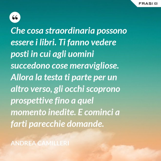 Che cosa straordinaria possono essere i libri. Ti fanno vedere posti in cui agli uomini succedono cose meravigliose. Allora la testa ti parte per un altro verso, gli occhi scoprono prospettive fino a quel momento inedite. E cominci a farti parecchie domande. - Andrea Camilleri