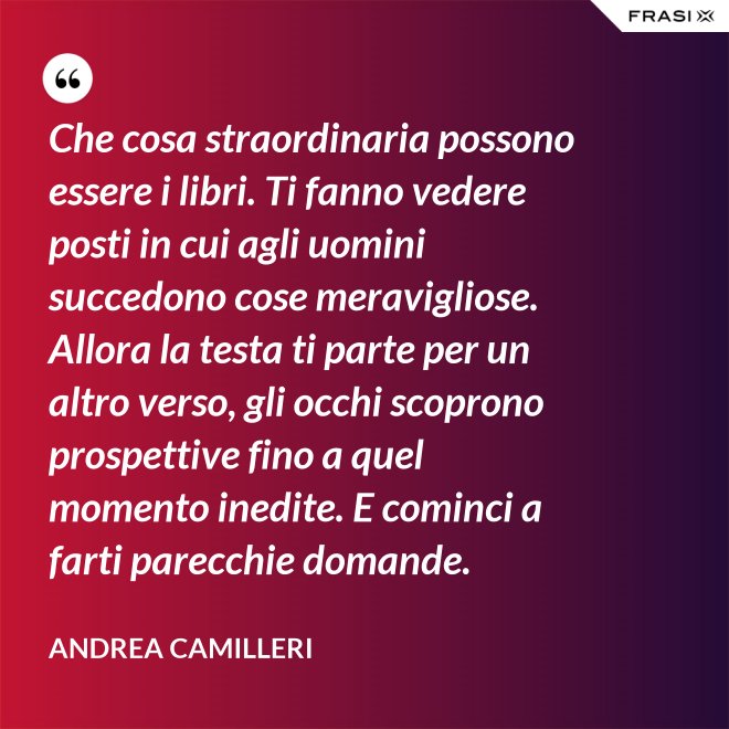 Che cosa straordinaria possono essere i libri. Ti fanno vedere posti in cui agli uomini succedono cose meravigliose. Allora la testa ti parte per un altro verso, gli occhi scoprono prospettive fino a quel momento inedite. E cominci a farti parecchie domande. - Andrea Camilleri