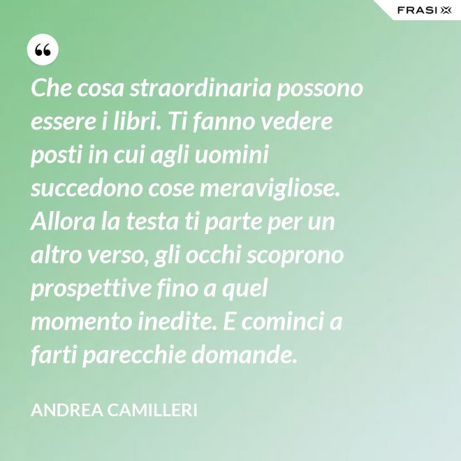 Che cosa straordinaria possono essere i libri. Ti fanno vedere posti in cui agli uomini succedono cose meravigliose. Allora la testa ti parte per un altro verso, gli occhi scoprono prospettive fino a quel momento inedite. E cominci a farti parecchie domande. - Andrea Camilleri