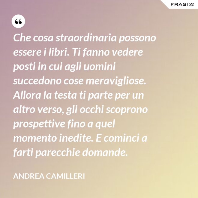 Che cosa straordinaria possono essere i libri. Ti fanno vedere posti in cui agli uomini succedono cose meravigliose. Allora la testa ti parte per un altro verso, gli occhi scoprono prospettive fino a quel momento inedite. E cominci a farti parecchie domande. - Andrea Camilleri