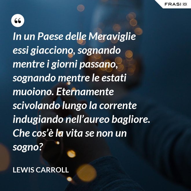 In un Paese delle Meraviglie essi giacciono, sognando mentre i giorni passano, sognando mentre le estati muoiono. Eternamente scivolando lungo la corrente indugiando nell’aureo bagliore. Che cos’è la vita se non un sogno? - Lewis Carroll