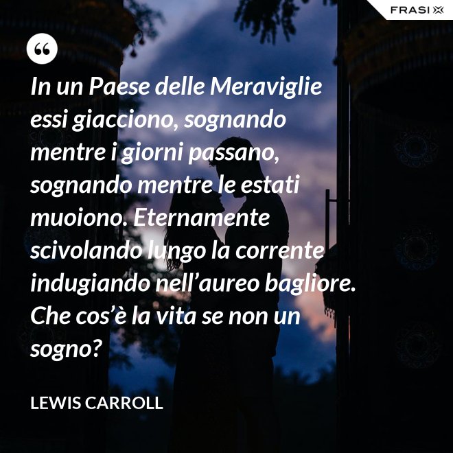 In un Paese delle Meraviglie essi giacciono, sognando mentre i giorni passano, sognando mentre le estati muoiono. Eternamente scivolando lungo la corrente indugiando nell’aureo bagliore. Che cos’è la vita se non un sogno? - Lewis Carroll