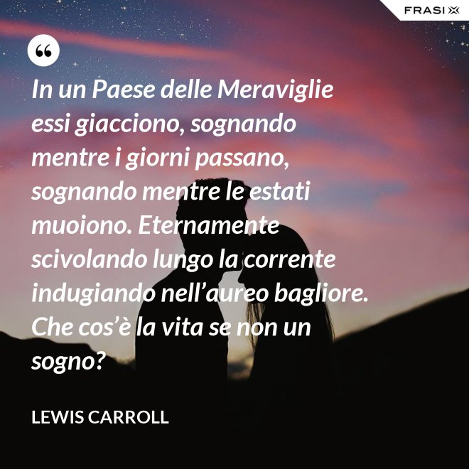 In un Paese delle Meraviglie essi giacciono, sognando mentre i giorni passano, sognando mentre le estati muoiono. Eternamente scivolando lungo la corrente indugiando nell’aureo bagliore. Che cos’è la vita se non un sogno? - Lewis Carroll