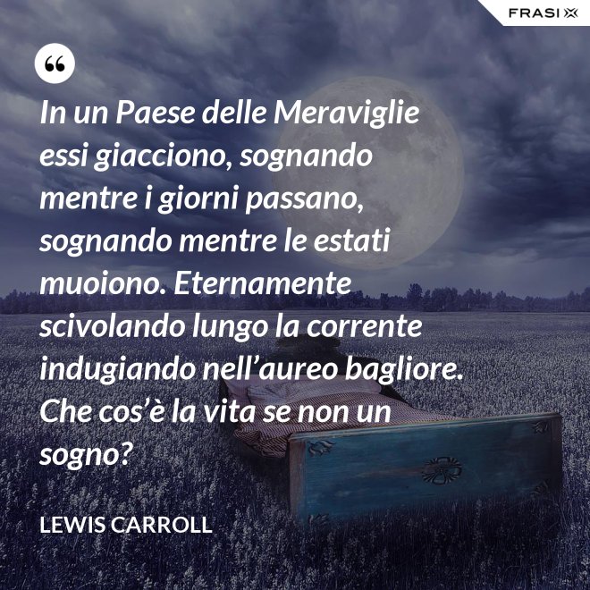 In un Paese delle Meraviglie essi giacciono, sognando mentre i giorni passano, sognando mentre le estati muoiono. Eternamente scivolando lungo la corrente indugiando nell’aureo bagliore. Che cos’è la vita se non un sogno? - Lewis Carroll