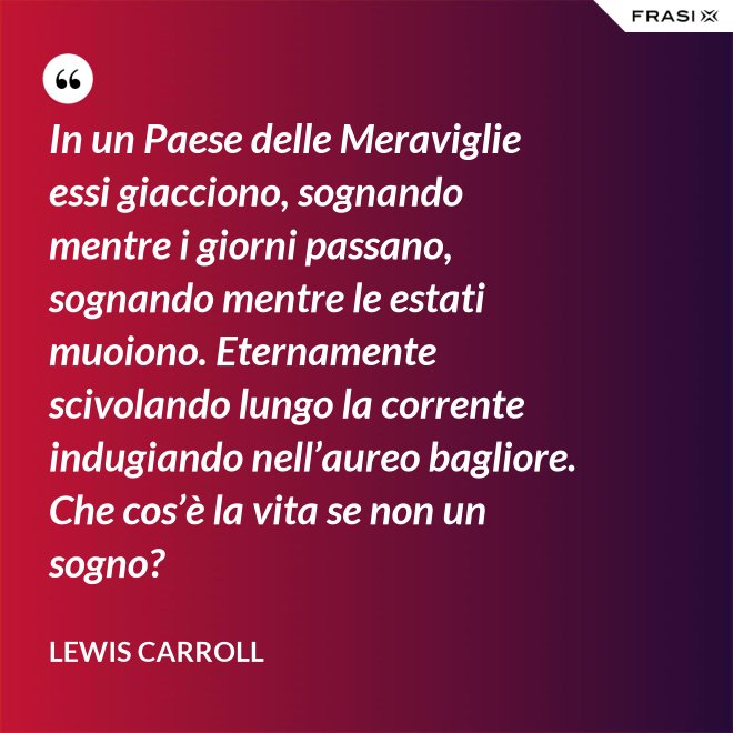 In un Paese delle Meraviglie essi giacciono, sognando mentre i giorni passano, sognando mentre le estati muoiono. Eternamente scivolando lungo la corrente indugiando nell’aureo bagliore. Che cos’è la vita se non un sogno? - Lewis Carroll