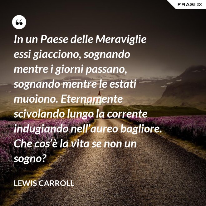 In un Paese delle Meraviglie essi giacciono, sognando mentre i giorni passano, sognando mentre le estati muoiono. Eternamente scivolando lungo la corrente indugiando nell’aureo bagliore. Che cos’è la vita se non un sogno? - Lewis Carroll