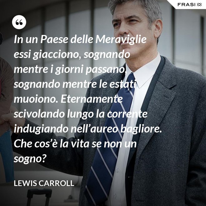 In un Paese delle Meraviglie essi giacciono, sognando mentre i giorni passano, sognando mentre le estati muoiono. Eternamente scivolando lungo la corrente indugiando nell’aureo bagliore. Che cos’è la vita se non un sogno? - Lewis Carroll