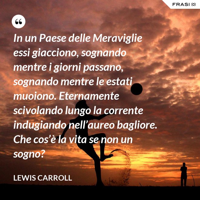 In un Paese delle Meraviglie essi giacciono, sognando mentre i giorni passano, sognando mentre le estati muoiono. Eternamente scivolando lungo la corrente indugiando nell’aureo bagliore. Che cos’è la vita se non un sogno? - Lewis Carroll