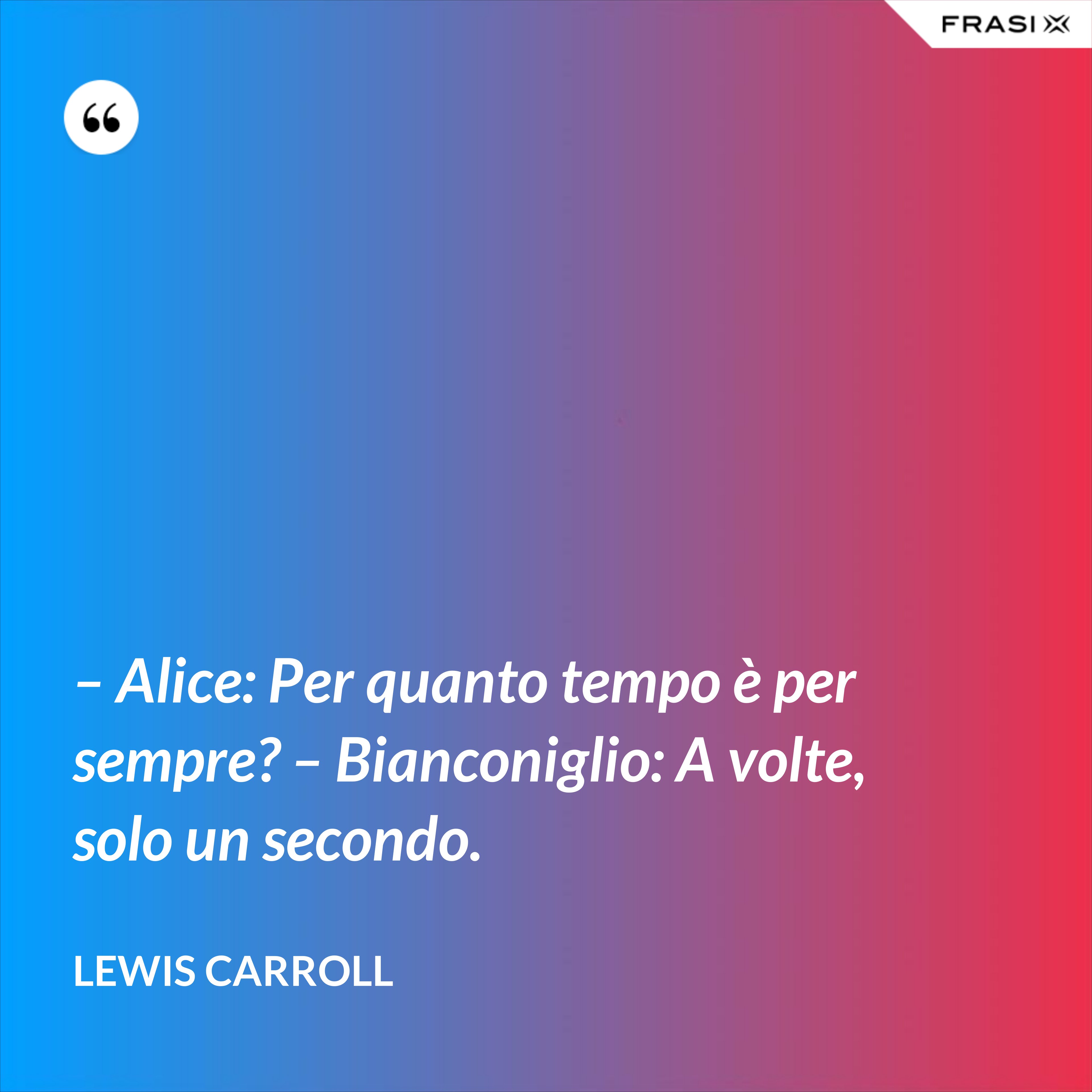 – Alice: Per quanto tempo è per sempre? – Bianconiglio: A volte, solo un secondo. - Lewis Carroll
