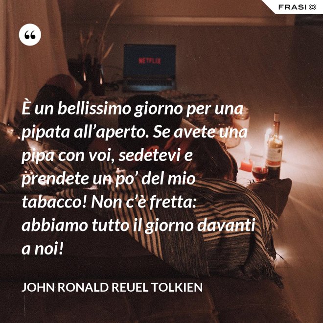 È un bellissimo giorno per una pipata all’aperto. Se avete una pipa con voi, sedetevi e prendete un po’ del mio tabacco! Non c’è fretta: abbiamo tutto il giorno davanti a noi! - John Ronald Reuel Tolkien