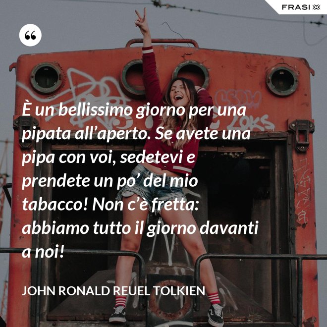 È un bellissimo giorno per una pipata all’aperto. Se avete una pipa con voi, sedetevi e prendete un po’ del mio tabacco! Non c’è fretta: abbiamo tutto il giorno davanti a noi! - John Ronald Reuel Tolkien