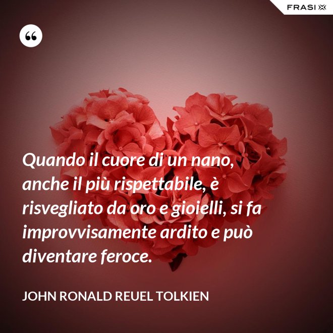 Quando il cuore di un nano, anche il più rispettabile, è risvegliato da oro e gioielli, si fa improvvisamente ardito e può diventare feroce. - John Ronald Reuel Tolkien