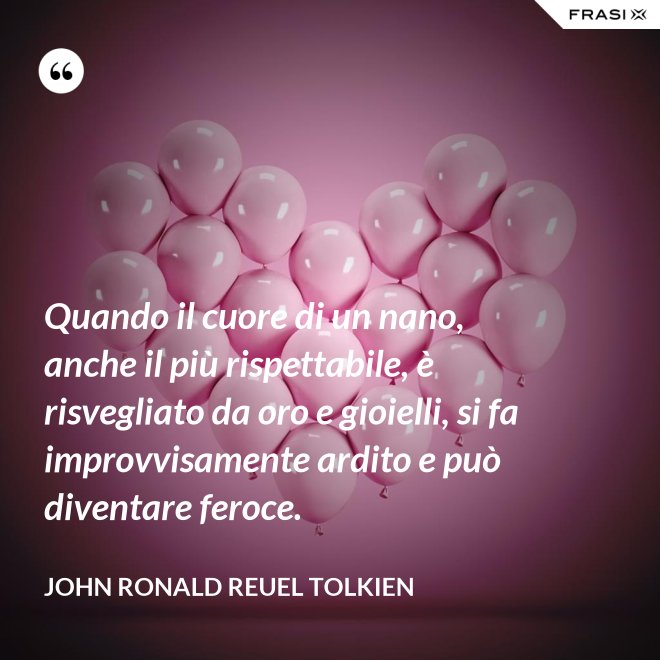 Quando il cuore di un nano, anche il più rispettabile, è risvegliato da oro e gioielli, si fa improvvisamente ardito e può diventare feroce. - John Ronald Reuel Tolkien