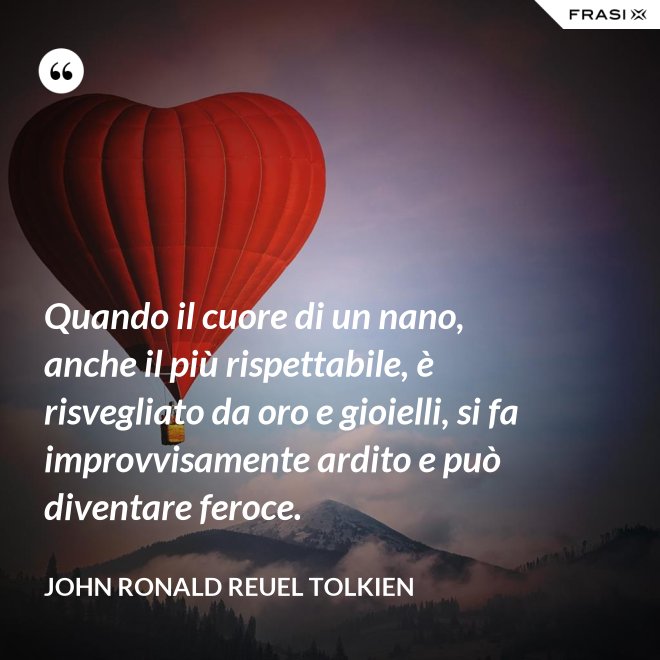 Quando il cuore di un nano, anche il più rispettabile, è risvegliato da oro e gioielli, si fa improvvisamente ardito e può diventare feroce. - John Ronald Reuel Tolkien
