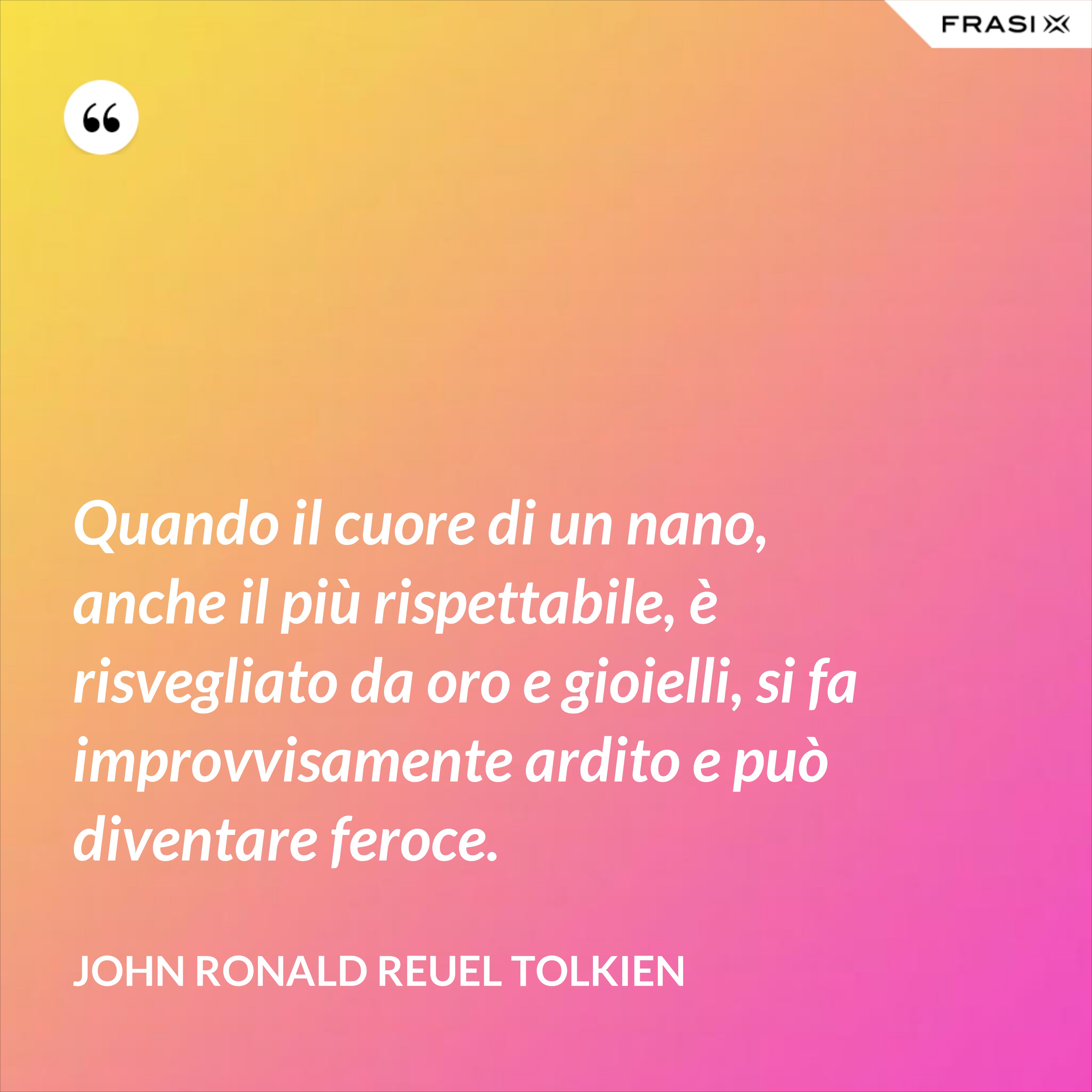 Quando il cuore di un nano, anche il più rispettabile, è risvegliato da oro e gioielli, si fa improvvisamente ardito e può diventare feroce. - John Ronald Reuel Tolkien