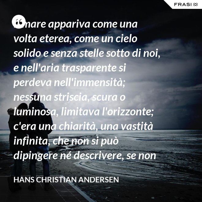 Il mare appariva come una volta eterea, come un cielo solido e senza stelle sotto di noi, e nell'aria trasparente si perdeva nell'immensità; nessuna striscia, scura o luminosa, limitava l'orizzonte; c'era una chiarità, una vastità infinita, che non si può dipingere né descrivere, se non nella profondità eterna del pensiero. - Hans Christian Andersen