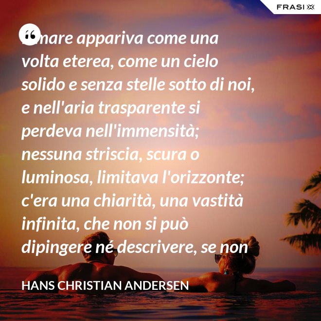 Il mare appariva come una volta eterea, come un cielo solido e senza stelle sotto di noi, e nell'aria trasparente si perdeva nell'immensità; nessuna striscia, scura o luminosa, limitava l'orizzonte; c'era una chiarità, una vastità infinita, che non si può dipingere né descrivere, se non nella profondità eterna del pensiero. - Hans Christian Andersen