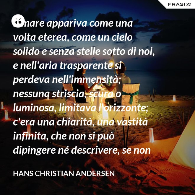 Il mare appariva come una volta eterea, come un cielo solido e senza stelle sotto di noi, e nell'aria trasparente si perdeva nell'immensità; nessuna striscia, scura o luminosa, limitava l'orizzonte; c'era una chiarità, una vastità infinita, che non si può dipingere né descrivere, se non nella profondità eterna del pensiero. - Hans Christian Andersen
