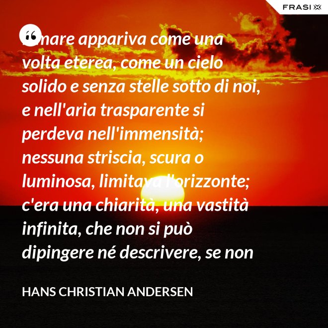 Il mare appariva come una volta eterea, come un cielo solido e senza stelle sotto di noi, e nell'aria trasparente si perdeva nell'immensità; nessuna striscia, scura o luminosa, limitava l'orizzonte; c'era una chiarità, una vastità infinita, che non si può dipingere né descrivere, se non nella profondità eterna del pensiero. - Hans Christian Andersen