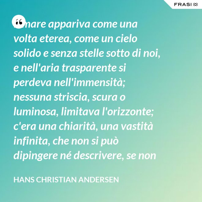Il mare appariva come una volta eterea, come un cielo solido e senza stelle sotto di noi, e nell'aria trasparente si perdeva nell'immensità; nessuna striscia, scura o luminosa, limitava l'orizzonte; c'era una chiarità, una vastità infinita, che non si può dipingere né descrivere, se non nella profondità eterna del pensiero. - Hans Christian Andersen