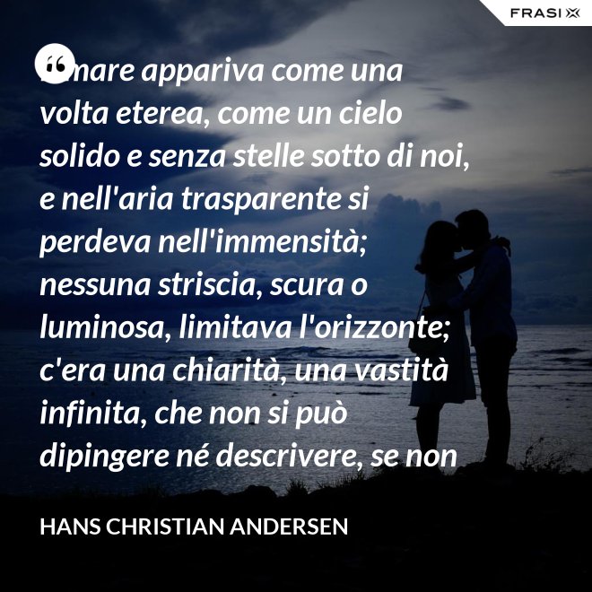 Il mare appariva come una volta eterea, come un cielo solido e senza stelle sotto di noi, e nell'aria trasparente si perdeva nell'immensità; nessuna striscia, scura o luminosa, limitava l'orizzonte; c'era una chiarità, una vastità infinita, che non si può dipingere né descrivere, se non nella profondità eterna del pensiero. - Hans Christian Andersen