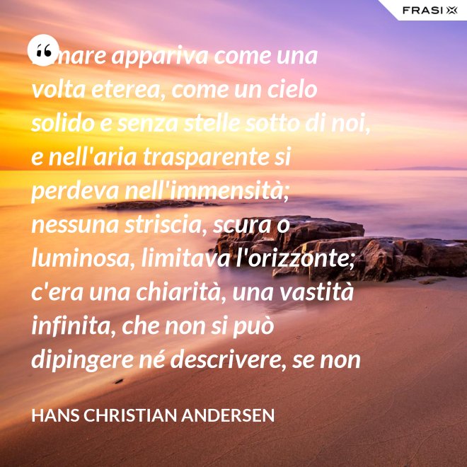 Il mare appariva come una volta eterea, come un cielo solido e senza stelle sotto di noi, e nell'aria trasparente si perdeva nell'immensità; nessuna striscia, scura o luminosa, limitava l'orizzonte; c'era una chiarità, una vastità infinita, che non si può dipingere né descrivere, se non nella profondità eterna del pensiero. - Hans Christian Andersen