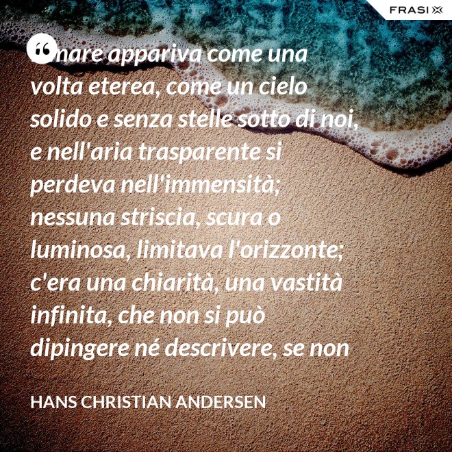 Il mare appariva come una volta eterea, come un cielo solido e senza stelle sotto di noi, e nell'aria trasparente si perdeva nell'immensità; nessuna striscia, scura o luminosa, limitava l'orizzonte; c'era una chiarità, una vastità infinita, che non si può dipingere né descrivere, se non nella profondità eterna del pensiero. - Hans Christian Andersen
