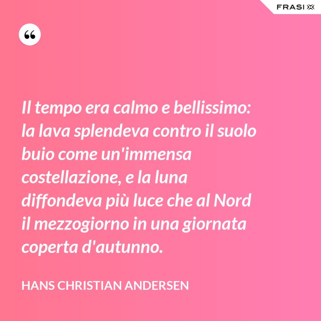 Il tempo era calmo e bellissimo: la lava splendeva contro il suolo buio come un'immensa costellazione, e la luna diffondeva più luce che al Nord il mezzogiorno in una giornata coperta d'autunno. - Hans Christian Andersen