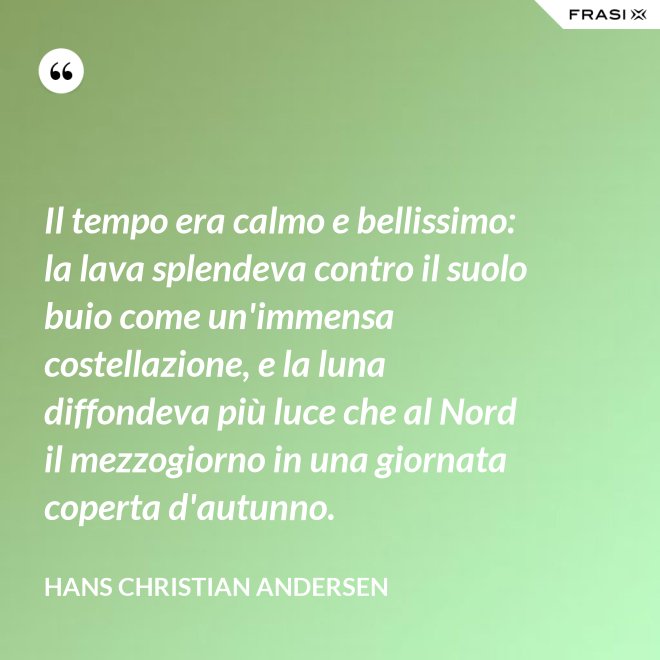 Il tempo era calmo e bellissimo: la lava splendeva contro il suolo buio come un'immensa costellazione, e la luna diffondeva più luce che al Nord il mezzogiorno in una giornata coperta d'autunno. - Hans Christian Andersen