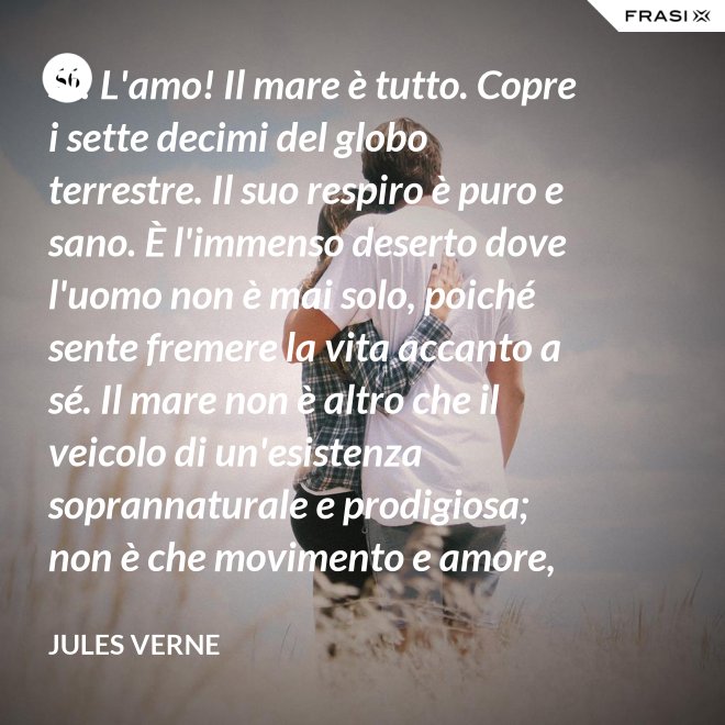 Sì! L'amo! Il mare è tutto. Copre i sette decimi del globo terrestre. Il suo respiro è puro e sano. È l'immenso deserto dove l'uomo non è mai solo, poiché sente fremere la vita accanto a sé. Il mare non è altro che il veicolo di un'esistenza soprannaturale e prodigiosa; non è che movimento e amore, è l'infinito vivente, come ha detto uno dei vostri poeti. Infatti, professore, la natura vi si manifesta co i suoi tre regni: minerale, vegetale, animale. - Jules Verne