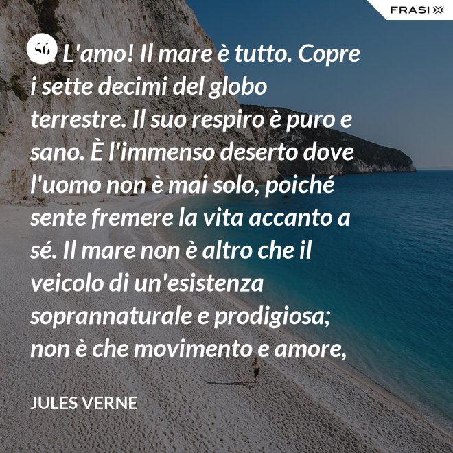 Sì! L'amo! Il mare è tutto. Copre i sette decimi del globo terrestre. Il suo respiro è puro e sano. È l'immenso deserto dove l'uomo non è mai solo, poiché sente fremere la vita accanto a sé. Il mare non è altro che il veicolo di un'esistenza soprannaturale e prodigiosa; non è che movimento e amore, è l'infinito vivente, come ha detto uno dei vostri poeti. Infatti, professore, la natura vi si manifesta co i suoi tre regni: minerale, vegetale, animale. - Jules Verne