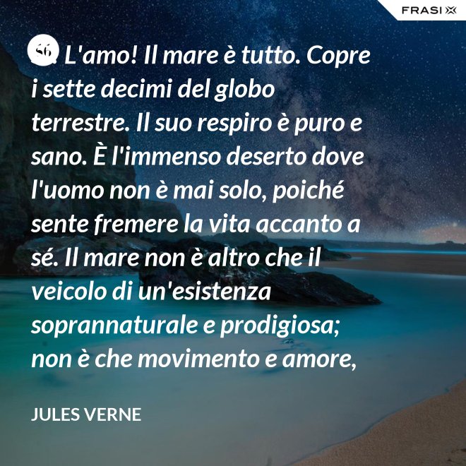 Sì! L'amo! Il mare è tutto. Copre i sette decimi del globo terrestre. Il suo respiro è puro e sano. È l'immenso deserto dove l'uomo non è mai solo, poiché sente fremere la vita accanto a sé. Il mare non è altro che il veicolo di un'esistenza soprannaturale e prodigiosa; non è che movimento e amore, è l'infinito vivente, come ha detto uno dei vostri poeti. Infatti, professore, la natura vi si manifesta co i suoi tre regni: minerale, vegetale, animale. - Jules Verne