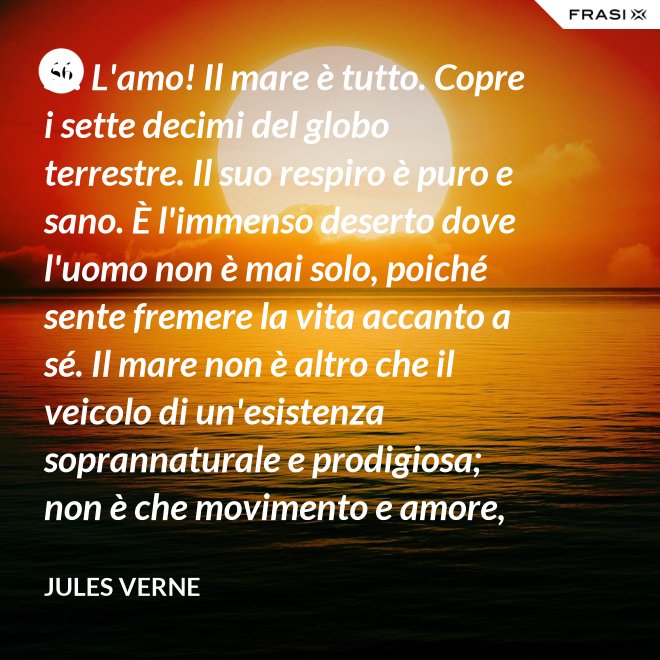 Sì! L'amo! Il mare è tutto. Copre i sette decimi del globo terrestre. Il suo respiro è puro e sano. È l'immenso deserto dove l'uomo non è mai solo, poiché sente fremere la vita accanto a sé. Il mare non è altro che il veicolo di un'esistenza soprannaturale e prodigiosa; non è che movimento e amore, è l'infinito vivente, come ha detto uno dei vostri poeti. Infatti, professore, la natura vi si manifesta co i suoi tre regni: minerale, vegetale, animale. - Jules Verne