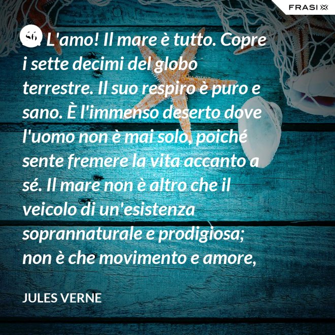 Sì! L'amo! Il mare è tutto. Copre i sette decimi del globo terrestre. Il suo respiro è puro e sano. È l'immenso deserto dove l'uomo non è mai solo, poiché sente fremere la vita accanto a sé. Il mare non è altro che il veicolo di un'esistenza soprannaturale e prodigiosa; non è che movimento e amore, è l'infinito vivente, come ha detto uno dei vostri poeti. Infatti, professore, la natura vi si manifesta co i suoi tre regni: minerale, vegetale, animale. - Jules Verne