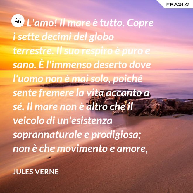 Sì! L'amo! Il mare è tutto. Copre i sette decimi del globo terrestre. Il suo respiro è puro e sano. È l'immenso deserto dove l'uomo non è mai solo, poiché sente fremere la vita accanto a sé. Il mare non è altro che il veicolo di un'esistenza soprannaturale e prodigiosa; non è che movimento e amore, è l'infinito vivente, come ha detto uno dei vostri poeti. Infatti, professore, la natura vi si manifesta co i suoi tre regni: minerale, vegetale, animale. - Jules Verne