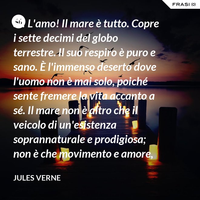 Sì! L'amo! Il mare è tutto. Copre i sette decimi del globo terrestre. Il suo respiro è puro e sano. È l'immenso deserto dove l'uomo non è mai solo, poiché sente fremere la vita accanto a sé. Il mare non è altro che il veicolo di un'esistenza soprannaturale e prodigiosa; non è che movimento e amore, è l'infinito vivente, come ha detto uno dei vostri poeti. Infatti, professore, la natura vi si manifesta co i suoi tre regni: minerale, vegetale, animale. - Jules Verne