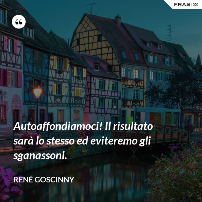 Autoaffondiamoci! Il risultato sarà lo stesso ed eviteremo gli sganassoni. - René Goscinny
