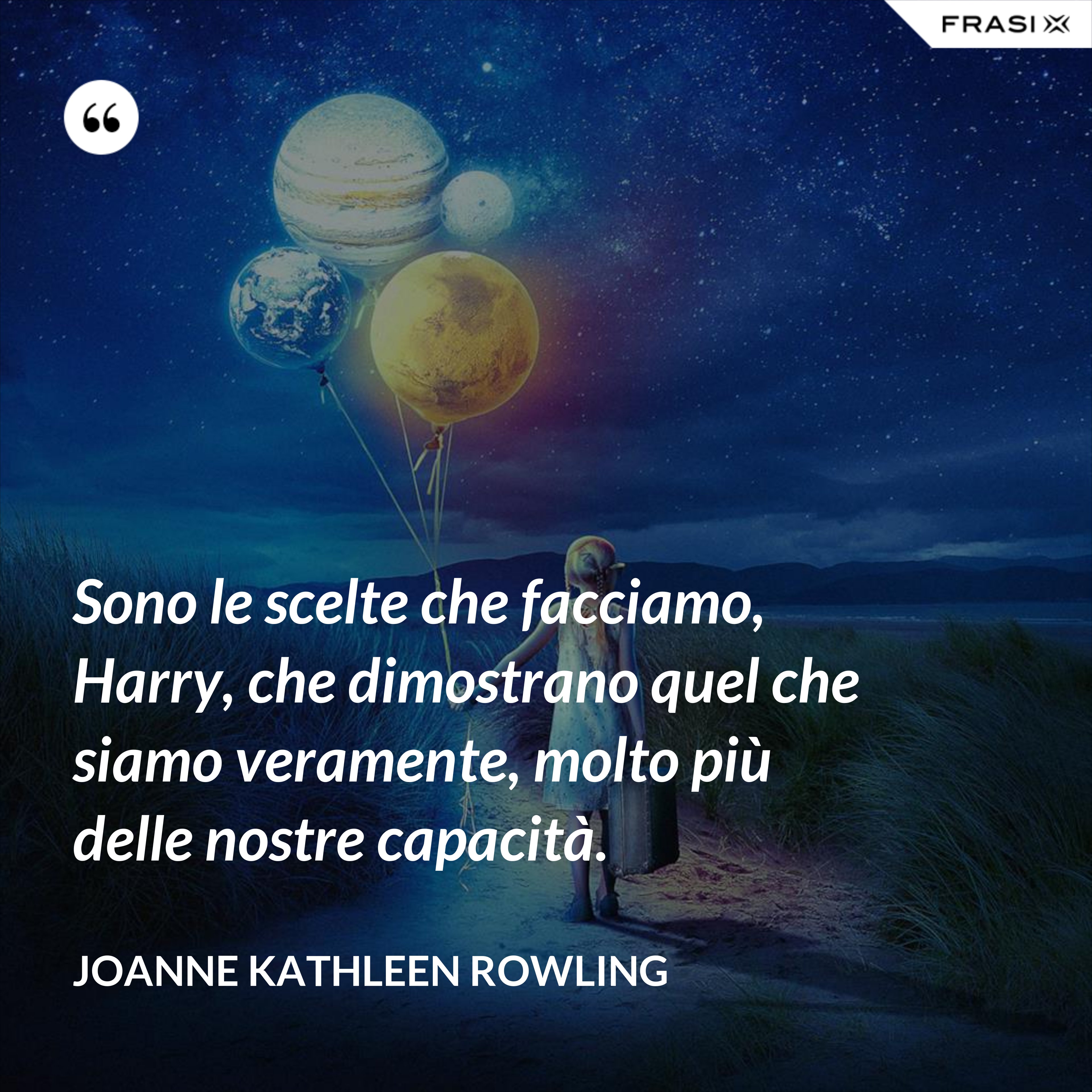 Sono le scelte che facciamo, Harry, che dimostrano quel che siamo veramente, molto più delle nostre capacità. - Joanne Kathleen Rowling