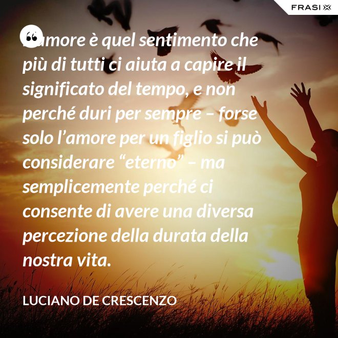 L’amore è quel sentimento che più di tutti ci aiuta a capire il significato del tempo, e non perché duri per sempre – forse solo l’amore per un figlio si può considerare “eterno” – ma semplicemente perché ci consente di avere una diversa percezione della durata della nostra vita. - Luciano De Crescenzo