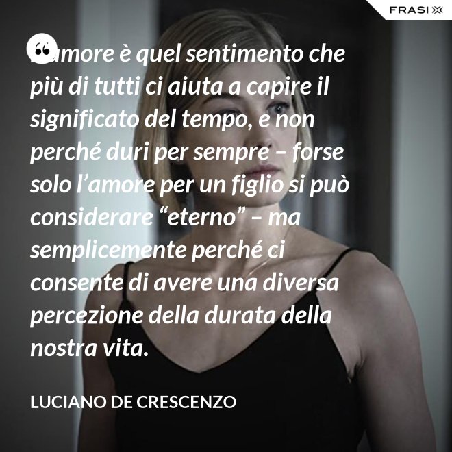 L’amore è quel sentimento che più di tutti ci aiuta a capire il significato del tempo, e non perché duri per sempre – forse solo l’amore per un figlio si può considerare “eterno” – ma semplicemente perché ci consente di avere una diversa percezione della durata della nostra vita. - Luciano De Crescenzo