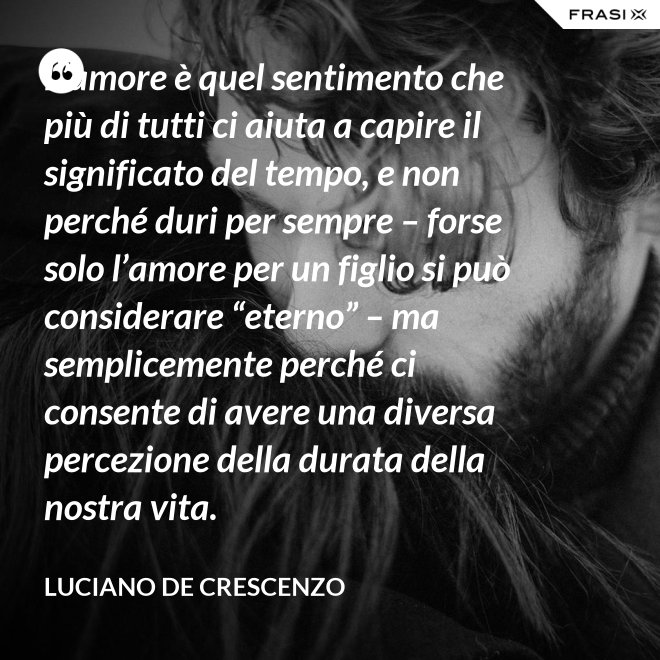 L’amore è quel sentimento che più di tutti ci aiuta a capire il significato del tempo, e non perché duri per sempre – forse solo l’amore per un figlio si può considerare “eterno” – ma semplicemente perché ci consente di avere una diversa percezione della durata della nostra vita. - Luciano De Crescenzo