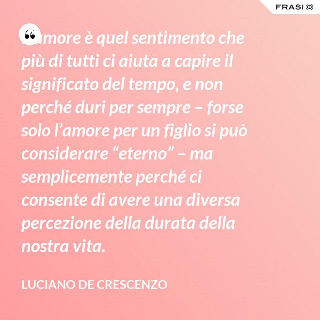 L’amore è quel sentimento che più di tutti ci aiuta a capire il significato del tempo, e non perché duri per sempre – forse solo l’amore per un figlio si può considerare “eterno” – ma semplicemente perché ci consente di avere una diversa percezione della durata della nostra vita. - Luciano De Crescenzo