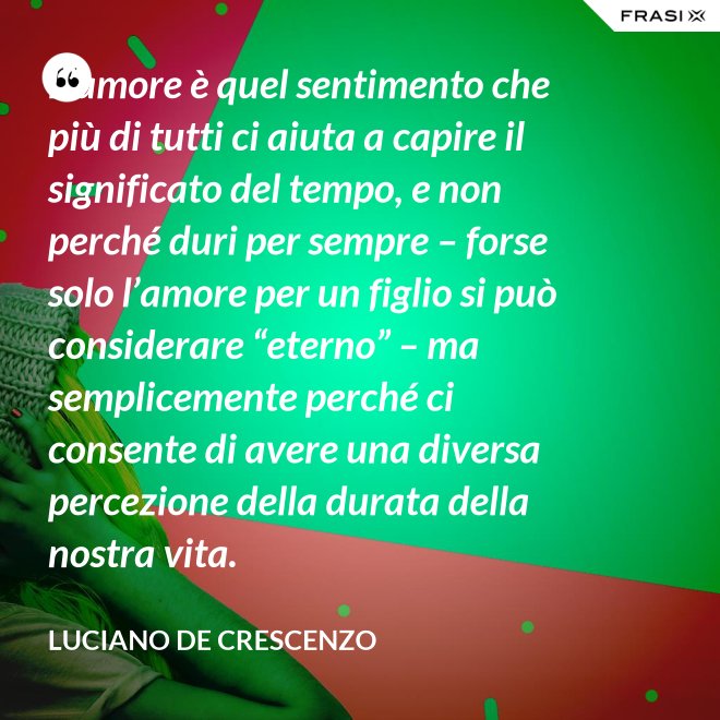 L’amore è quel sentimento che più di tutti ci aiuta a capire il significato del tempo, e non perché duri per sempre – forse solo l’amore per un figlio si può considerare “eterno” – ma semplicemente perché ci consente di avere una diversa percezione della durata della nostra vita. - Luciano De Crescenzo