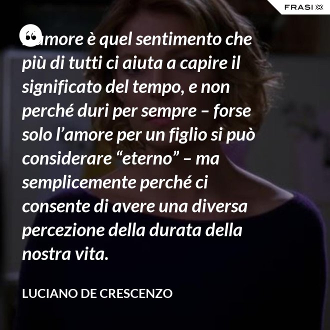 L’amore è quel sentimento che più di tutti ci aiuta a capire il significato del tempo, e non perché duri per sempre – forse solo l’amore per un figlio si può considerare “eterno” – ma semplicemente perché ci consente di avere una diversa percezione della durata della nostra vita. - Luciano De Crescenzo